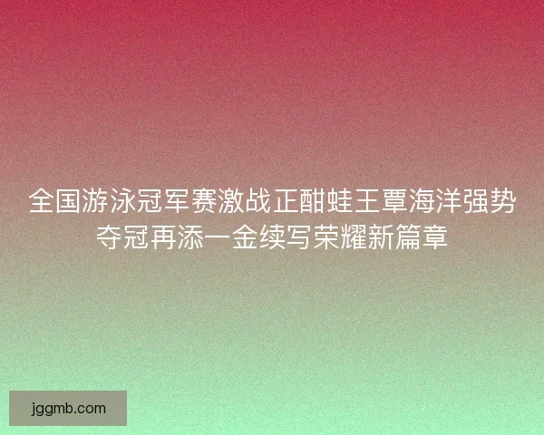 全国游泳冠军赛激战正酣蛙王覃海洋强势夺冠再添一金续写荣耀新篇章
