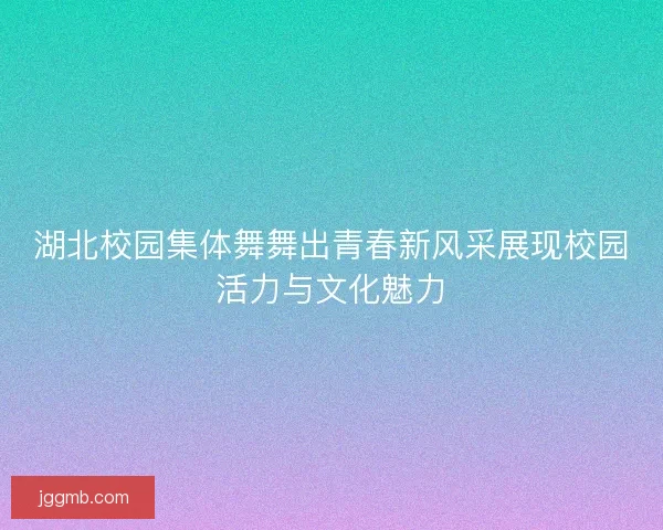 湖北校园集体舞舞出青春新风采展现校园活力与文化魅力