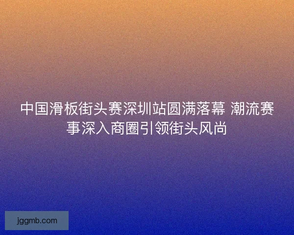 中国滑板街头赛深圳站圆满落幕 潮流赛事深入商圈引领街头风尚