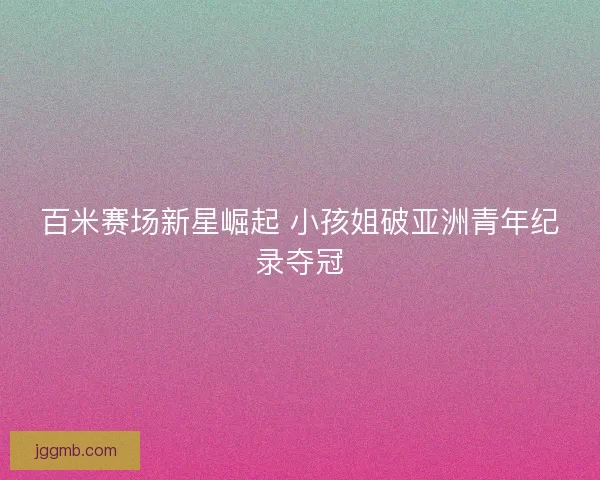 百米赛场新星崛起 小孩姐破亚洲青年纪录夺冠