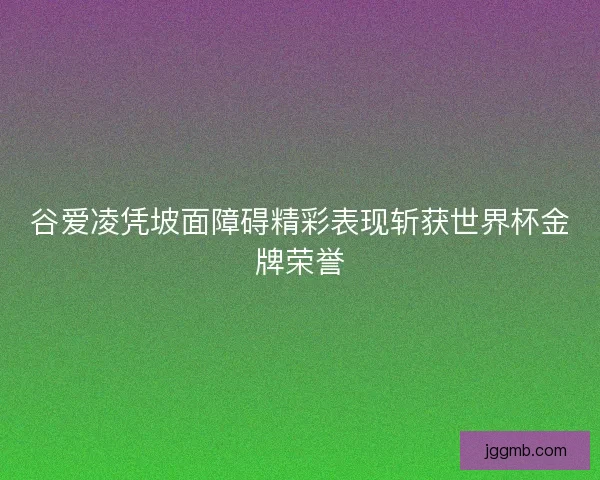 谷爱凌凭坡面障碍精彩表现斩获世界杯金牌荣誉
