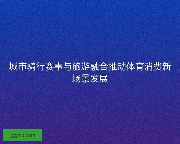 城市骑行赛事与旅游融合推动体育消费新场景发展
